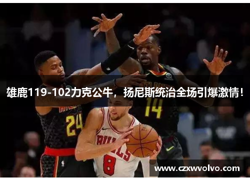 雄鹿119-102力克公牛，扬尼斯统治全场引爆激情！